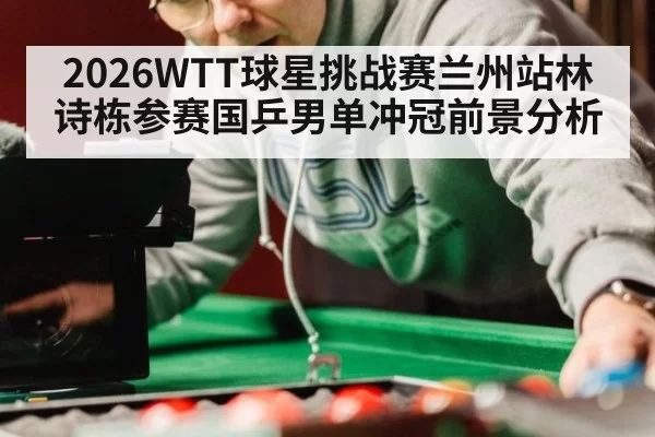 2026WTT球星挑战赛兰州站林诗栋参赛国乒男单冲冠前景分析